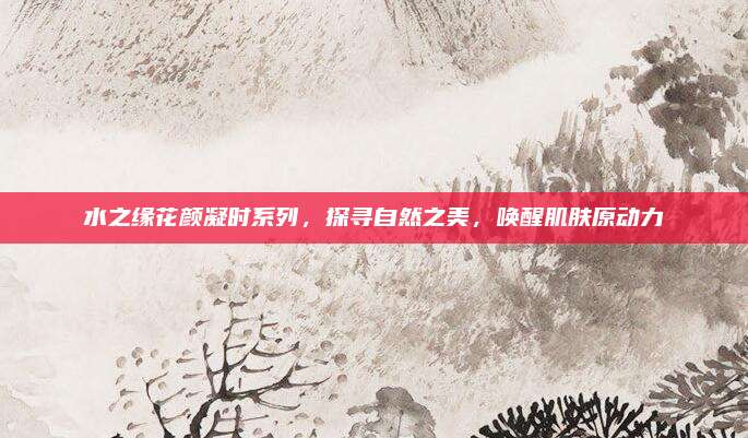 水之缘花颜凝时系列，探寻自然之美，唤醒肌肤原动力