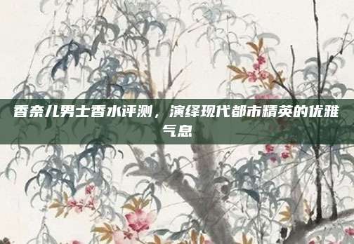 香奈儿男士香水评测，演绎现代都市精英的优雅气息