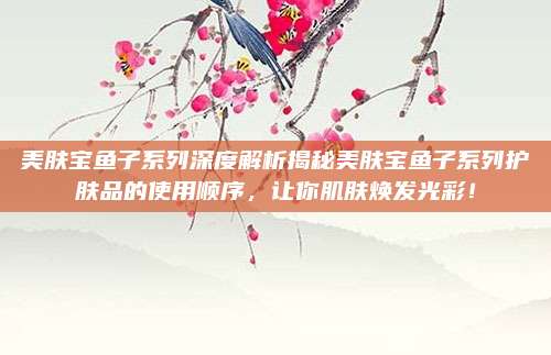 美肤宝鱼子系列深度解析揭秘美肤宝鱼子系列护肤品的使用顺序，让你肌肤焕发光彩！