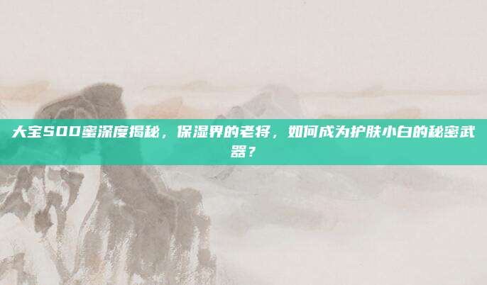 大宝SOD蜜深度揭秘，保湿界的老将，如何成为护肤小白的秘密武器？