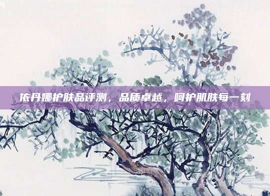 依丹娜护肤品评测，品质卓越，呵护肌肤每一刻