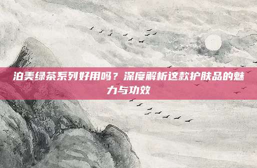 泊美绿茶系列好用吗？深度解析这款护肤品的魅力与功效