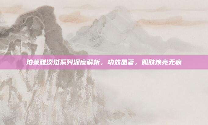 珀莱雅淡斑系列深度解析，功效显著，肌肤焕亮无痕