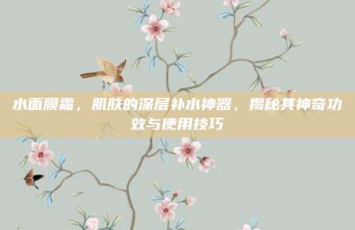 水面膜霜，肌肤的深层补水神器，揭秘其神奇功效与使用技巧