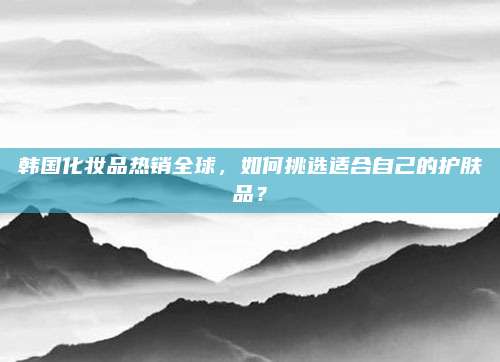 韩国化妆品热销全球，如何挑选适合自己的护肤品？