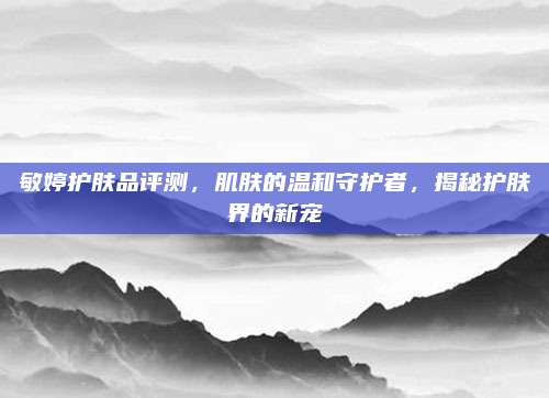 敏婷护肤品评测，肌肤的温和守护者，揭秘护肤界的新宠