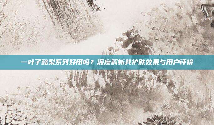 一叶子酪梨系列好用吗？深度解析其护肤效果与用户评价