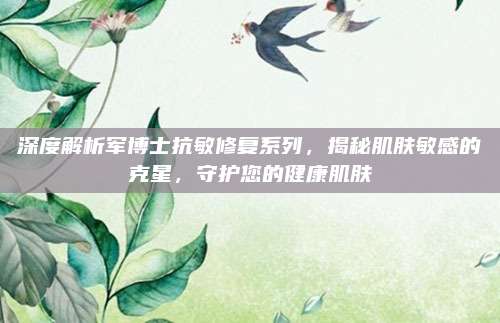 深度解析军博士抗敏修复系列，揭秘肌肤敏感的克星，守护您的健康肌肤