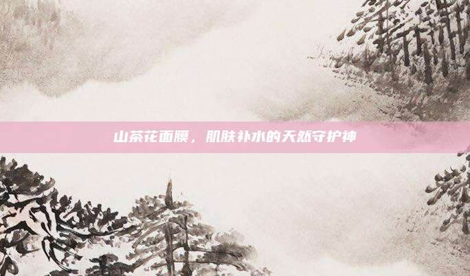 山茶花面膜，肌肤补水的天然守护神