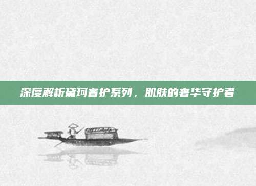 深度解析黛珂睿护系列，肌肤的奢华守护者