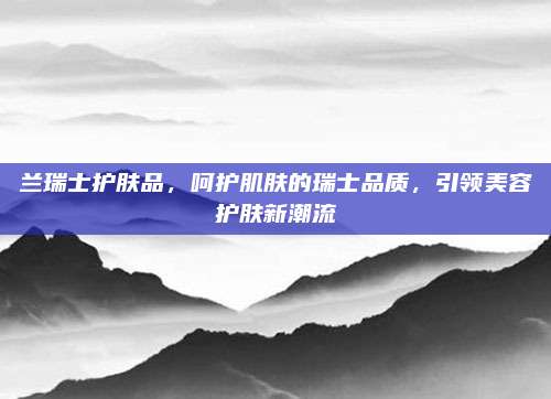 兰瑞士护肤品，呵护肌肤的瑞士品质，引领美容护肤新潮流