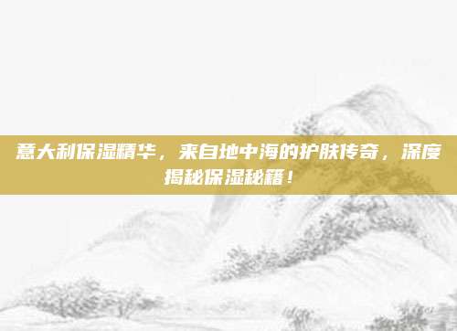 意大利保湿精华，来自地中海的护肤传奇，深度揭秘保湿秘籍！