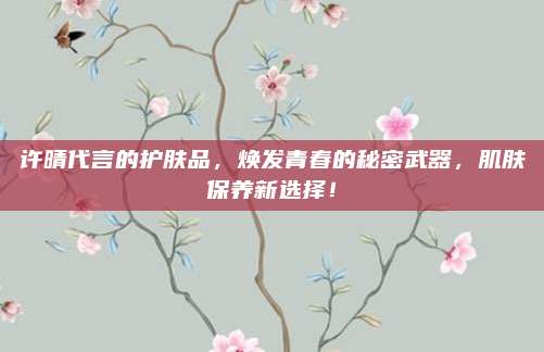 许晴代言的护肤品，焕发青春的秘密武器，肌肤保养新选择！