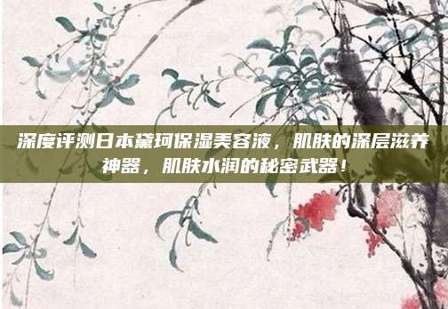深度评测日本黛珂保湿美容液，肌肤的深层滋养神器，肌肤水润的秘密武器！