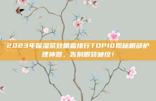 2023年保湿紧致眼霜排行TOP10揭秘眼部护理神器，告别眼袋皱纹！