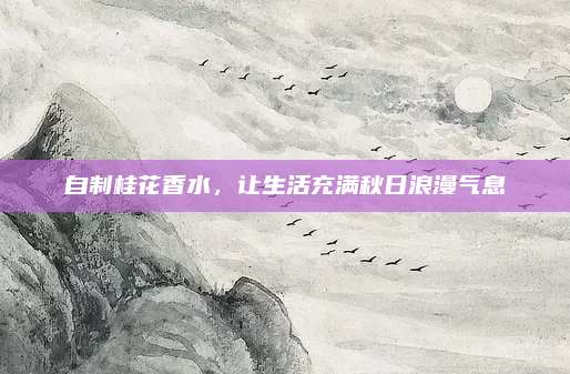 自制桂花香水,让生活充满秋日浪漫气息