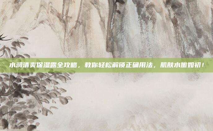 水润清爽保湿露全攻略,教你轻松解锁正确用法,肌肤水嫩如初!