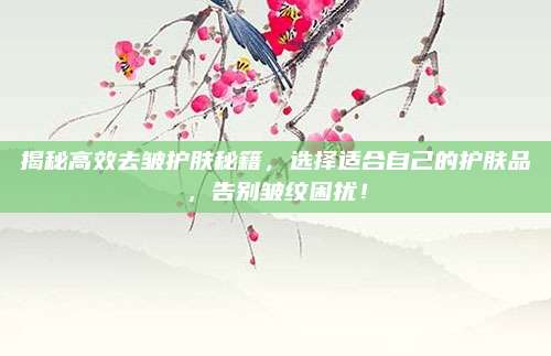 揭秘高效去皱护肤秘籍,选择适合自己的护肤品,告别皱纹困扰!