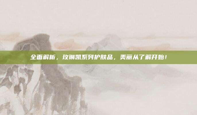 全面解析，玫琳凯系列护肤品，美丽从了解开始！