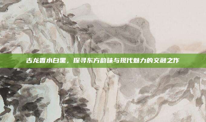 古龙香水白黑，探寻东方韵味与现代魅力的交融之作