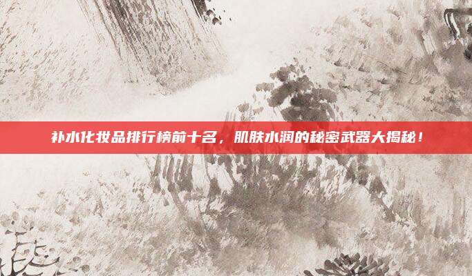 补水化妆品排行榜前十名，肌肤水润的秘密武器大揭秘！