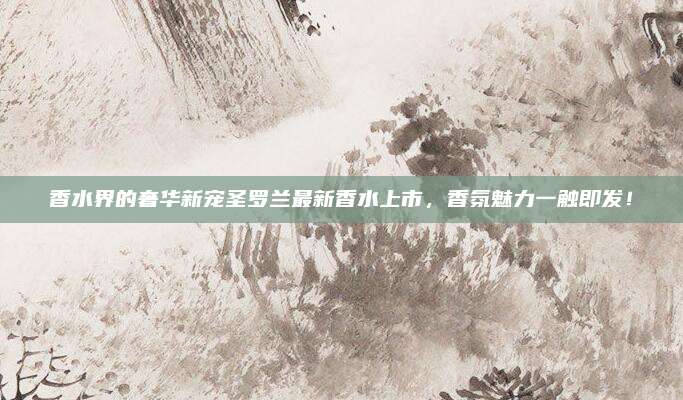 香水界的奢华新宠圣罗兰最新香水上市，香氛魅力一触即发！