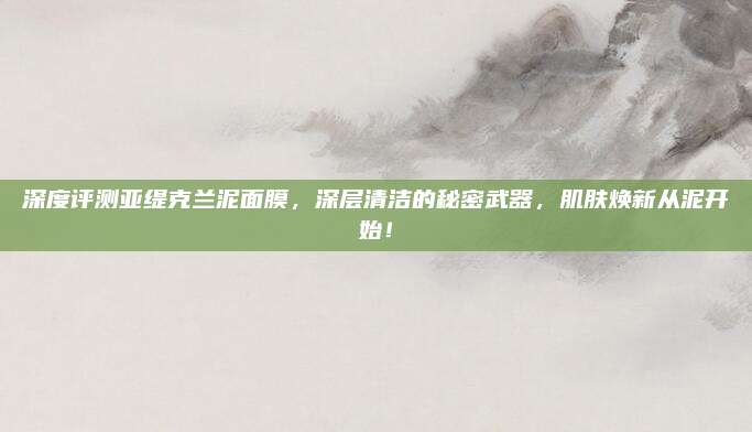 深度评测亚缇克兰泥面膜，深层清洁的秘密武器，肌肤焕新从泥开始！
