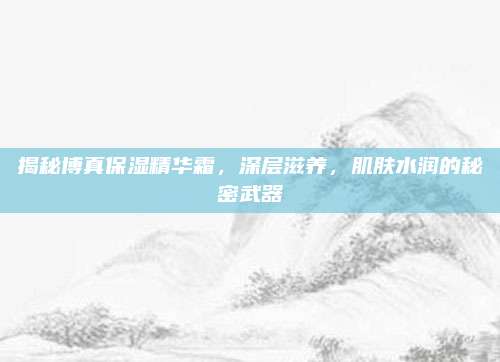 揭秘博真保湿精华霜，深层滋养，肌肤水润的秘密武器