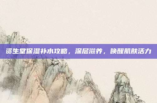 资生堂保湿补水攻略，深层滋养，唤醒肌肤活力