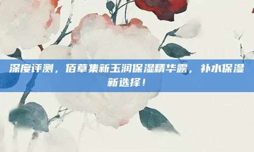 深度评测，佰草集新玉润保湿精华露，补水保湿新选择！
