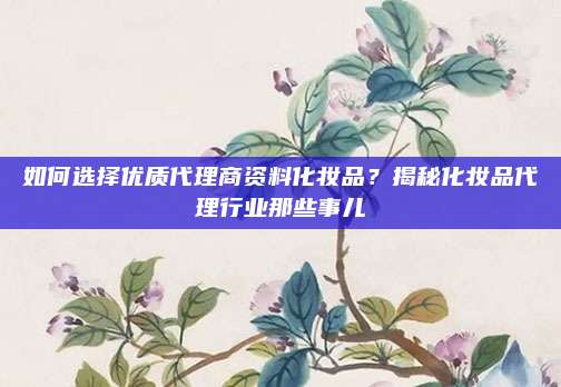 如何选择优质代理商资料化妆品？揭秘化妆品代理行业那些事儿