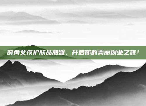 时尚女孩护肤品加盟，开启你的美丽创业之旅！