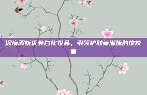 深度解析优芙白化妆品，引领护肤新潮流的佼佼者