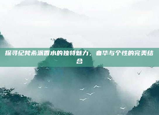 探寻纪梵希派香水的独特魅力,奢华与个性的完美结合