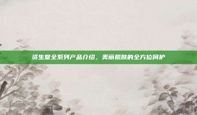 资生堂全系列产品介绍,美丽肌肤的全方位呵护