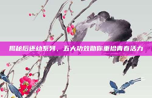 揭秘后还幼系列,五大功效助你重拾青春活力