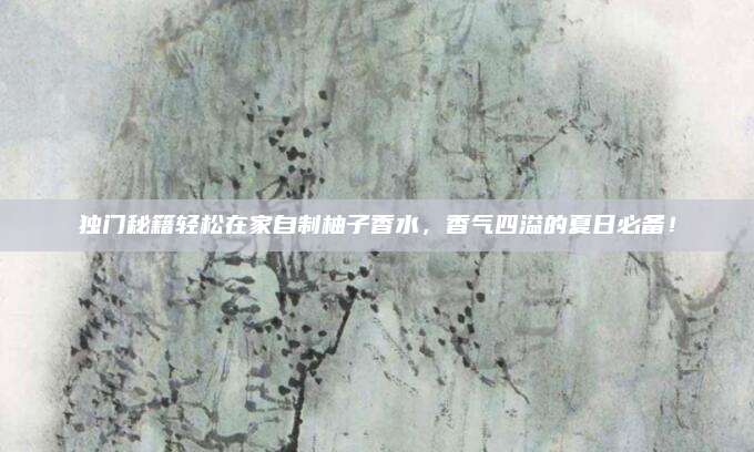 独门秘籍轻松在家自制柚子香水,香气四溢的夏日必备!