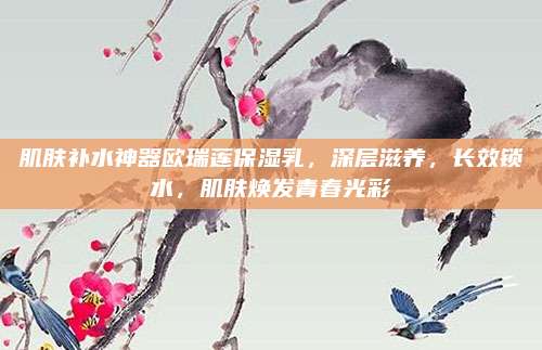 肌肤补水神器欧瑞莲保湿乳,深层滋养,长效锁水,肌肤焕发青春光彩