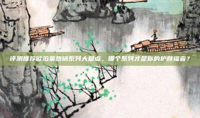 评测推荐欧泊莱热销系列大盘点,哪个系列才是你的护肤福音?