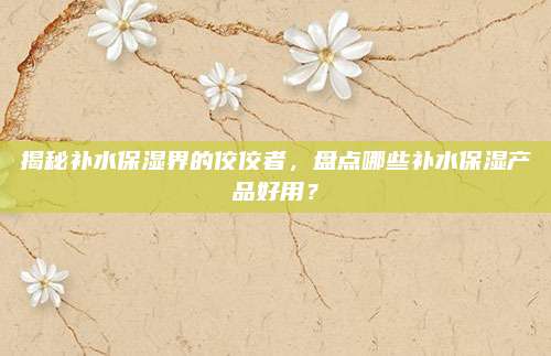 揭秘补水保湿界的佼佼者,盘点哪些补水保湿产品好用?