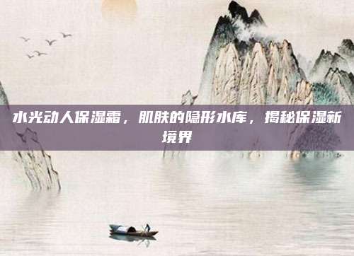 水光动人保湿霜,肌肤的隐形水库,揭秘保湿新境界