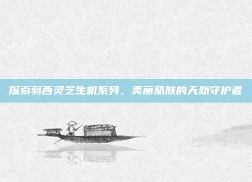 探索羽西灵芝生机系列，美丽肌肤的天然守护者