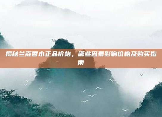 揭秘兰蔻香水正品价格，哪些因素影响价格及购买指南