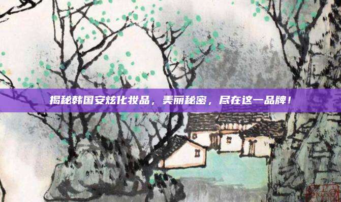 揭秘韩国安炫化妆品，美丽秘密，尽在这一品牌！