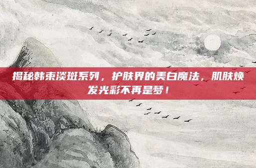 揭秘韩束淡斑系列，护肤界的美白魔法，肌肤焕发光彩不再是梦！