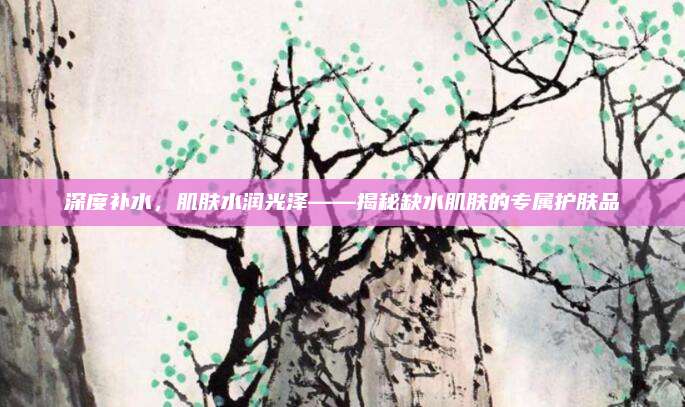深度补水，肌肤水润光泽——揭秘缺水肌肤的专属护肤品