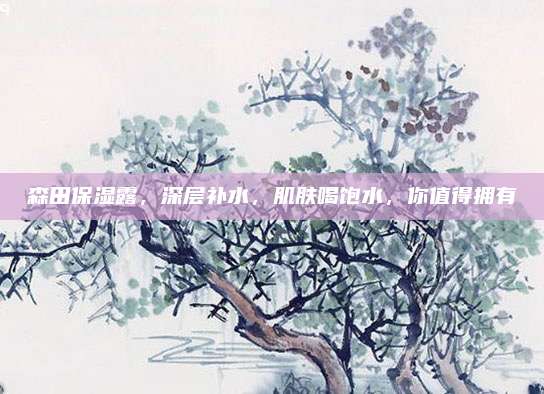 森田保湿露，深层补水，肌肤喝饱水，你值得拥有