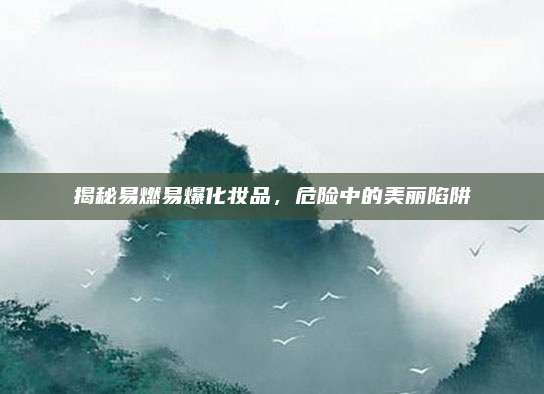 揭秘易燃易爆化妆品，危险中的美丽陷阱