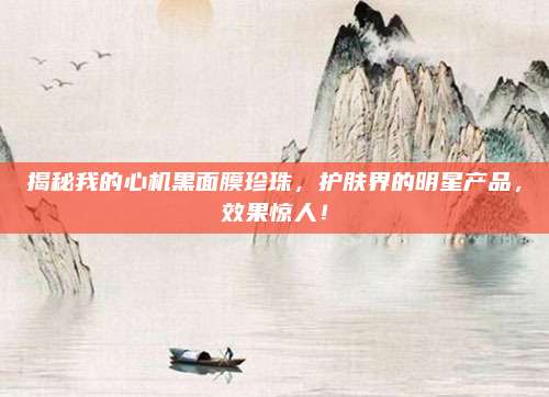 揭秘我的心机黑面膜珍珠，护肤界的明星产品，效果惊人！