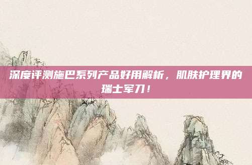 深度评测施巴系列产品好用解析，肌肤护理界的瑞士军刀！